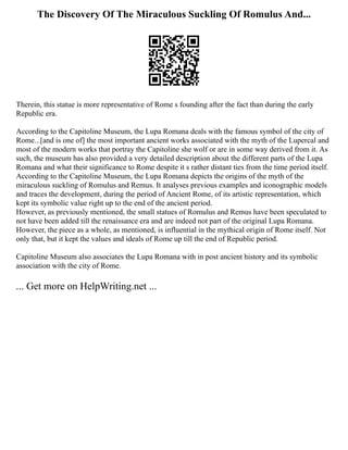 The Discovery Of The Miraculous Suckling Of Romulus And...
Therein, this statue is more representative of Rome s founding after the fact than during the early
Republic era.
According to the Capitoline Museum, the Lupa Romana deals with the famous symbol of the city of
Rome...[and is one of] the most important ancient works associated with the myth of the Lupercal and
most of the modern works that portray the Capitoline she wolf or are in some way derived from it. As
such, the museum has also provided a very detailed description about the different parts of the Lupa
Romana and what their significance to Rome despite it s rather distant ties from the time period itself.
According to the Capitoline Museum, the Lupa Romana depicts the origins of the myth of the
miraculous suckling of Romulus and Remus. It analyses previous examples and iconographic models
and traces the development, during the period of Ancient Rome, of its artistic representation, which
kept its symbolic value right up to the end of the ancient period.
However, as previously mentioned, the small statues of Romulus and Remus have been speculated to
not have been added till the renaissance era and are indeed not part of the original Lupa Romana.
However, the piece as a whole, as mentioned, is influential in the mythical origin of Rome itself. Not
only that, but it kept the values and ideals of Rome up till the end of Republic period.
Capitoline Museum also associates the Lupa Romana with in post ancient history and its symbolic
association with the city of Rome.
... Get more on HelpWriting.net ...
 