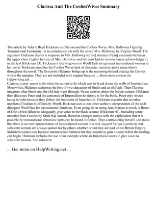 Clarissa And The CooliesWives Summary
The article by Valerie Reed Hickman is, Clarissa and the Coolies Wives: Mrs. Dalloway Figuring
Transnational Feminism . Is in communication with the novel, Mrs. Dalloway by Virginia Woolf. The
argument Hickman claims in response to Mrs. Dalloway is [the] absence of [an] encounter between
the upper class English heroine of Mrs. Dalloway and the poor Indian women barely acknowledge[d]
in the text (Hickman 53). Hickman s idea to govern is Woolf fails to represent transnational women in
her novel. Hickman specifies the Coolies Wives lack of character narrative and a name shows
throughout the novel. The first point Hickman brings up is the reasoning behind placing the Coolies
within the margins. They are not included with support because ... Show more content on
Helpwriting.net ...
Clarissa s party seems to do what she set out to do which was to break down the walls of Imperialism.
Meanwhile, Hickman addresses the loss of two characters of Smith and an old lady. Then Clarissa
imagines what Smith and the old lady went through. Never worries about the Indian women. Hickman
then discusses Peter and the caricature of Imperialism he simply is for the book. Peter only misses
being in India because they follow the traditions of Imperialism. Hickman explains that no other
mention of Indians is offered by Woolf. Hickman uses a two other author s interpretation of the total
disregard Woolf has for transnational feminists. Even going far as using Jane Marcus to mock A Room
of One s Own failure to adequately give voice to the black woman (Hickman 60). Including some
material from Coolies by Mulk Raj Anand. Hickman changes tactics with the explanation that it is
possible for transnational feminists rights can be heard in fiction. Then contradicting herself, she states
that there is no real representation of transnational women in a text. Gayatri Spivak s point on that
subaltern women are always spoken for by others whether or not they are part of the British Empire.
Subaltern women can become transnational feminist but they require to gain a voice before the healing
can begin. Hickman includes the use of an example where an Imperialist wants to give voice to
subaltern woman. The subaltern
... Get more on HelpWriting.net ...
 