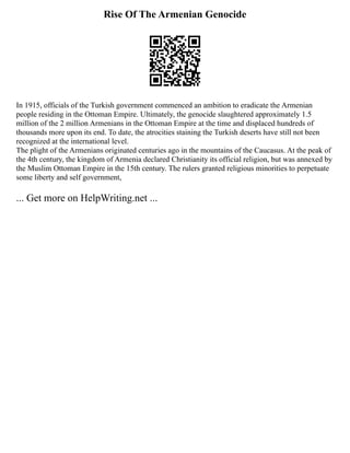 Rise Of The Armenian Genocide
In 1915, officials of the Turkish government commenced an ambition to eradicate the Armenian
people residing in the Ottoman Empire. Ultimately, the genocide slaughtered approximately 1.5
million of the 2 million Armenians in the Ottoman Empire at the time and displaced hundreds of
thousands more upon its end. To date, the atrocities staining the Turkish deserts have still not been
recognized at the international level.
The plight of the Armenians originated centuries ago in the mountains of the Caucasus. At the peak of
the 4th century, the kingdom of Armenia declared Christianity its official religion, but was annexed by
the Muslim Ottoman Empire in the 15th century. The rulers granted religious minorities to perpetuate
some liberty and self government,
... Get more on HelpWriting.net ...
 