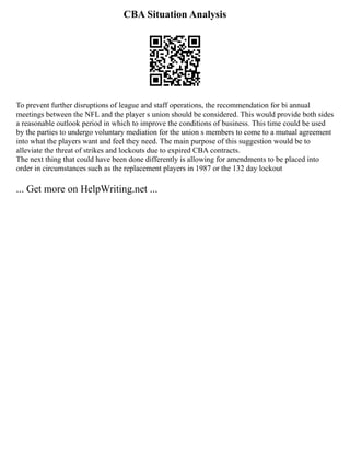 CBA Situation Analysis
To prevent further disruptions of league and staff operations, the recommendation for bi annual
meetings between the NFL and the player s union should be considered. This would provide both sides
a reasonable outlook period in which to improve the conditions of business. This time could be used
by the parties to undergo voluntary mediation for the union s members to come to a mutual agreement
into what the players want and feel they need. The main purpose of this suggestion would be to
alleviate the threat of strikes and lockouts due to expired CBA contracts.
The next thing that could have been done differently is allowing for amendments to be placed into
order in circumstances such as the replacement players in 1987 or the 132 day lockout
... Get more on HelpWriting.net ...
 