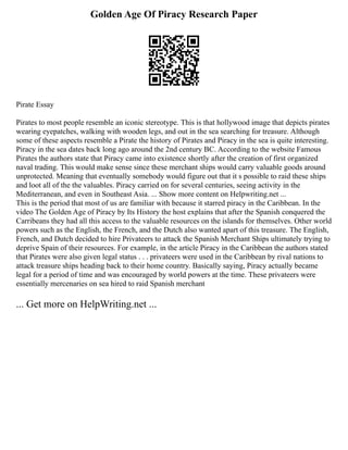 Golden Age Of Piracy Research Paper
Pirate Essay
Pirates to most people resemble an iconic stereotype. This is that hollywood image that depicts pirates
wearing eyepatches, walking with wooden legs, and out in the sea searching for treasure. Although
some of these aspects resemble a Pirate the history of Pirates and Piracy in the sea is quite interesting.
Piracy in the sea dates back long ago around the 2nd century BC. According to the website Famous
Pirates the authors state that Piracy came into existence shortly after the creation of first organized
naval trading. This would make sense since these merchant ships would carry valuable goods around
unprotected. Meaning that eventually somebody would figure out that it s possible to raid these ships
and loot all of the the valuables. Piracy carried on for several centuries, seeing activity in the
Mediterranean, and even in Southeast Asia. ... Show more content on Helpwriting.net ...
This is the period that most of us are familiar with because it starred piracy in the Caribbean. In the
video The Golden Age of Piracy by Its History the host explains that after the Spanish conquered the
Carribeans they had all this access to the valuable resources on the islands for themselves. Other world
powers such as the English, the French, and the Dutch also wanted apart of this treasure. The English,
French, and Dutch decided to hire Privateers to attack the Spanish Merchant Ships ultimately trying to
deprive Spain of their resources. For example, in the article Piracy in the Caribbean the authors stated
that Pirates were also given legal status . . . privateers were used in the Caribbean by rival nations to
attack treasure ships heading back to their home country. Basically saying, Piracy actually became
legal for a period of time and was encouraged by world powers at the time. These privateers were
essentially mercenaries on sea hired to raid Spanish merchant
... Get more on HelpWriting.net ...
 