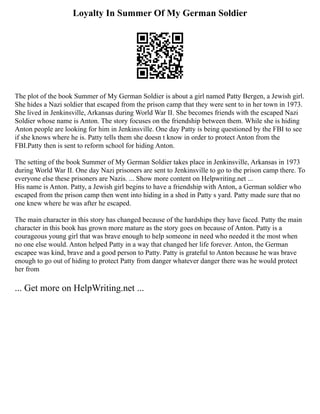 Loyalty In Summer Of My German Soldier
The plot of the book Summer of My German Soldier is about a girl named Patty Bergen, a Jewish girl.
She hides a Nazi soldier that escaped from the prison camp that they were sent to in her town in 1973.
She lived in Jenkinsville, Arkansas during World War II. She becomes friends with the escaped Nazi
Soldier whose name is Anton. The story focuses on the friendship between them. While she is hiding
Anton people are looking for him in Jenkinsville. One day Patty is being questioned by the FBI to see
if she knows where he is. Patty tells them she doesn t know in order to protect Anton from the
FBI.Patty then is sent to reform school for hiding Anton.
The setting of the book Summer of My German Soldier takes place in Jenkinsville, Arkansas in 1973
during World War II. One day Nazi prisoners are sent to Jenkinsville to go to the prison camp there. To
everyone else these prisoners are Nazis. ... Show more content on Helpwriting.net ...
His name is Anton. Patty, a Jewish girl begins to have a friendship with Anton, a German soldier who
escaped from the prison camp then went into hiding in a shed in Patty s yard. Patty made sure that no
one knew where he was after he escaped.
The main character in this story has changed because of the hardships they have faced. Patty the main
character in this book has grown more mature as the story goes on because of Anton. Patty is a
courageous young girl that was brave enough to help someone in need who needed it the most when
no one else would. Anton helped Patty in a way that changed her life forever. Anton, the German
escapee was kind, brave and a good person to Patty. Patty is grateful to Anton because he was brave
enough to go out of hiding to protect Patty from danger whatever danger there was he would protect
her from
... Get more on HelpWriting.net ...
 