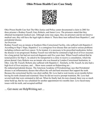 Ohio Prison Health Care Case Study
Ohio Prison Health Care Suit The Ohio Justice and Policy center documented a claim in 2003 for
three prisoner s Rodney Fussell, Gary Roberts, and James Love. The prisoners stated that they
obtained incompetent medical care. Although some may argue, they are prisoners and do not deserve
medical care, they still have the legal right to obtain it. These three men suffered from Hepatitis C, and
periodontal disease.
An Overview
Rodney Fussell was an inmate at Southern Ohio Correctional Facility, who suffered with Hepatitis C.
According to Hep C Hope, Hepatitis C is a contagious liver disease that can lead to serious problems
including cirrhosis and liver cancer. To be treated, it is necessary to be prescribed medication, before
the disease is too progressed. Rodney Fussell was told that he contained a high level of liver enzymes
for a long period, but had not received diagnosis until five years later. When Fussell realized that he
tested positive for Hep C, he asked to be transported to a clinic to receive a consultation, which the
prison denied. Gary Roberts was an inmate who was housed at London Correctional Institution, in
Ohio. Like Mr. Fussell, Roberts also suffered with Hepatitis C. Similarly, to Mr. Fussell, he also had a
high level of liver enzymes, and ... Show more content on Helpwriting.net ...
He endured periodontal disease. The American Academy of Periodontology says that Periodontal
disease is an inflammatory disease that affects the soft and hard structures that support the teeth.
Because the correctional facility was short staffed, Mr. Love had to wait twenty seven months before
having his teeth cleaned and examined. Since he did not receive prompt treatment, Mr. Love had
several teeth that were estimated to fall out. When he finally had, his teen cleaned, there was so much
tartar build up, that he was scheduled for another appointment two months later. Love faced many
issues with his teeth, and occupied unfilled
... Get more on HelpWriting.net ...
 