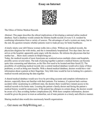 Essay on Internet
The Ethics of Online Medical Records
Abstract: This paper describes the ethical implications of developing a national online medical
database. Such a database would contain the lifetime health records of every U.S. resident by
combining information from a variety of sources. The advantages of such a system are many, but in
the end, the question remains whether patients want to trade privacy for better healthcare.
A lonely ninety year old Chinese woman walks into a clinic. Without any medical records, the
physicians diagnose her with stroke, and she is immediately hospitalized. Two days later, her son
arrives at the hospital, apparently quite angry with the doctors. He informs the physicians that her
mother has ... Show more content on Helpwriting.net ...
Today, the medical records of most Americans are scattered across multiple clinics and hospitals,
possibly across several states. The task of piecing together a patient s medical history can become
quite time consuming and laborious, as the files first need to be located and then faxed [5]. The
possibility of combining medical records into a central medical database would solve many of these
problems, as well as bring new benefits. With a shared medical database, doctors would have vital
information about a patient at their fingertips. Very little time would be lost in looking for a patient s
medical records and piecing the data together.
A shared medical database would save lives by providing accurate and complete information to
doctors, especially those not familiar with their patients. For instance, if a person had a serious
accident while vacationing in a different state, the doctors there would have instant access to his
medical records in his home state. Locating the patient s family doctor and faxing the patient s
medical history would be unnecessary. If the patient has allergies to certain drugs, the doctors would
be aware of it, thus avoiding further complications [6]. With more complete information, doctors
would be given the power to treat an unfamiliar, out of state patients in a timely and effective manner.
Sharing medical data would also enormously benefit organizations
... Get more on HelpWriting.net ...
 