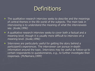 Definitions The qualitative research interview seeks to describe and the meanings of central themes in the life world of the subjects. The main task in interviewing is to understand the meaning of what the interviewees say. (Kvale,1996) A qualitative research interview seeks to cover both a factual and a meaning level, though it is usually more difficult to interview on a meaning level. (Kvale,1996) Interviews are particularly useful for getting the story behind a participant’s experiences. The interviewer can pursue in-depth information around the topic. Interviews may be useful as follow-up to certain respondents to questionnaires, e.g., to further investigate their responses. (McNamara,1999) 