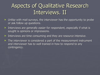 Aspects of Qualitative Research Interviews. II Unlike with mail surveys, the interviewer has the opportunity to probe or ask follow up questions. Interviews are generally easier for respondent, especially if what is sought is opinions or impressions. Interviews are time consuming and they are resource intensive. The interviewer is considered a part of the measurement instrument and interviewer has to well trained in how to respond to any contingency. 