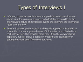 Types of Interviews I Informal, conversational interview -no predetermined questions are asked, in order to remain as open and adaptable as possible to the interviewee’s nature and priorities; during the interview the interviewer “goes with the flow”  General interview guide approach -the guide approach is intended to ensure that the same general areas of information are collected from each interviewee; this provides more focus than the conversational approach, but still allows a degree of freedom and adaptability in getting the information from the interviewee. 