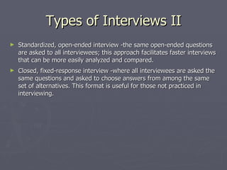 Types of Interviews II Standardized, open-ended interview -the same open-ended questions are asked to all interviewees; this approach facilitates faster interviews that can be more easily analyzed and compared. Closed, fixed-response interview -where all interviewees are asked the same questions and asked to choose answers from among the same set of alternatives. This format is useful for those not practiced in interviewing. 
