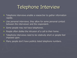 Telephone Interview Telephone interviews enable a researcher to gather information rapidly. Like personal interviews, they allow for some personal contact between the interviewer and the respondent. Some people may not have telephones. People often dislike the intrusion of a call to their home. Telephone interviews need to be relatively short or people feel imposed upon. Many people don’t have publicly listed telephone numbers. 