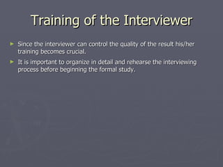 Training of the Interviewer Since the interviewer can control the quality of the result his/her training becomes crucial. It is important to organize in detail and rehearse the interviewing process before beginning the formal study. 
