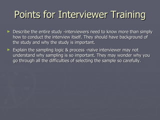 Points for Interviewer Training Describe the entire study -interviewers need to know more than simply how to conduct the interview itself. They should have background of the study and why the study is important.  Explain the sampling logic & process -naïve interviewer may not understand why sampling is so important. They may wonder why you go through all the difficulties of selecting the sample so carefully.  