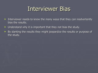 Interviewer Bias Interviewer needs to know the many ways that they can inadvertently bias the results. Understand why it is important that they not bias the study. By slanting the results they might jeopardize the results or purpose of the study. 