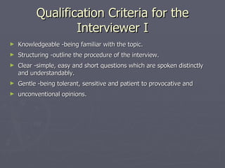 Qualification Criteria for the Interviewer I Knowledgeable -being familiar with the topic. Structuring -outline the procedure of the interview. Clear -simple, easy and short questions which are spoken distinctly and understandably. Gentle -being tolerant, sensitive and patient to provocative and  unconventional opinions. 