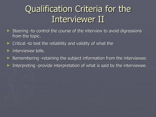 Qualification Criteria for the Interviewer II Steering -to control the course of the interview to avoid digressions from the topic. Critical -to test the reliability and validity of what the  interviewee tells. Remembering -retaining the subject information from the interviewee. Interpreting -provide interpretation of what is said by the interviewee. 