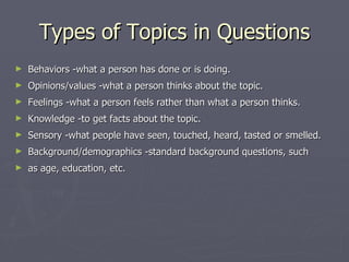 Types of Topics in Questions Behaviors -what a person has done or is doing. Opinions/values -what a person thinks about the topic. Feelings -what a person feels rather than what a person thinks. Knowledge -to get facts about the topic. Sensory -what people have seen, touched, heard, tasted or smelled. Background/demographics -standard background questions, such  as age, education, etc. 