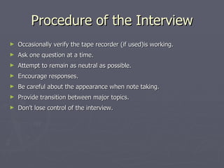 Procedure of the Interview Occasionally verify the tape recorder (if used)is working. Ask one question at a time. Attempt to remain as neutral as possible. Encourage responses. Be careful about the appearance when note taking. Provide transition between major topics. Don’t lose control of the interview. 