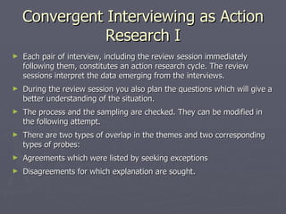 Convergent Interviewing as Action Research I Each pair of interview, including the review session immediately following them, constitutes an action research cycle. The review sessions interpret the data emerging from the interviews. During the review session you also plan the questions which will give a better understanding of the situation. The process and the sampling are checked. They can be modified in the following attempt. There are two types of overlap in the themes and two corresponding types of probes: Agreements which were listed by seeking exceptions Disagreements for which explanation are sought. 
