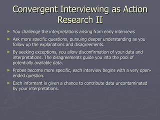 Convergent Interviewing as Action Research II You challenge the interpretations arising from early interviews Ask more specific questions, pursuing deeper understanding as you follow up the explanations and disagreements. By seeking exceptions, you allow disconfirmation of your data and interpretations. The disagreements guide you into the pool of potentially available data. Probes become more specific, each interview begins with a very open-ended question. Each informant is given a chance to contribute data uncontaminated by your interpretations. 