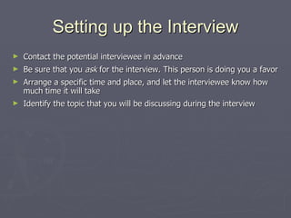 Setting up the Interview Contact the potential interviewee in advance Be sure that you  ask  for the interview. This person is doing you a favor Arrange a specific time and place, and let the interviewee know how much time it will take Identify the topic that you will be discussing during the interview 