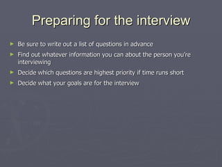 Preparing for the interview Be sure to write out a list of questions in advance Find out whatever information you can about the person you’re interviewing Decide which questions are highest priority if time runs short Decide what your goals are for the interview 