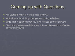 Coming up with Questions Ask yourself: “What is it that I need to know? Write down a list of things that you are hoping to find out Write a list of questions that you think will lead to these answers Check the questions carefully to see if the wording could be offensive to your interviewee 