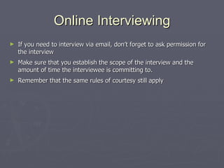 Online Interviewing If you need to interview via email, don’t forget to ask permission for the interview Make sure that you establish the scope of the interview and the amount of time the interviewee is committing to.  Remember that the same rules of courtesy still apply 