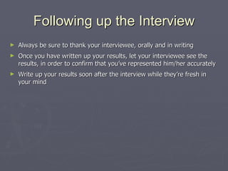 Following up the Interview Always be sure to thank your interviewee, orally and in writing Once you have written up your results, let your interviewee see the results, in order to confirm that you’ve represented him/her accurately Write up your results soon after the interview while they’re fresh in your mind 