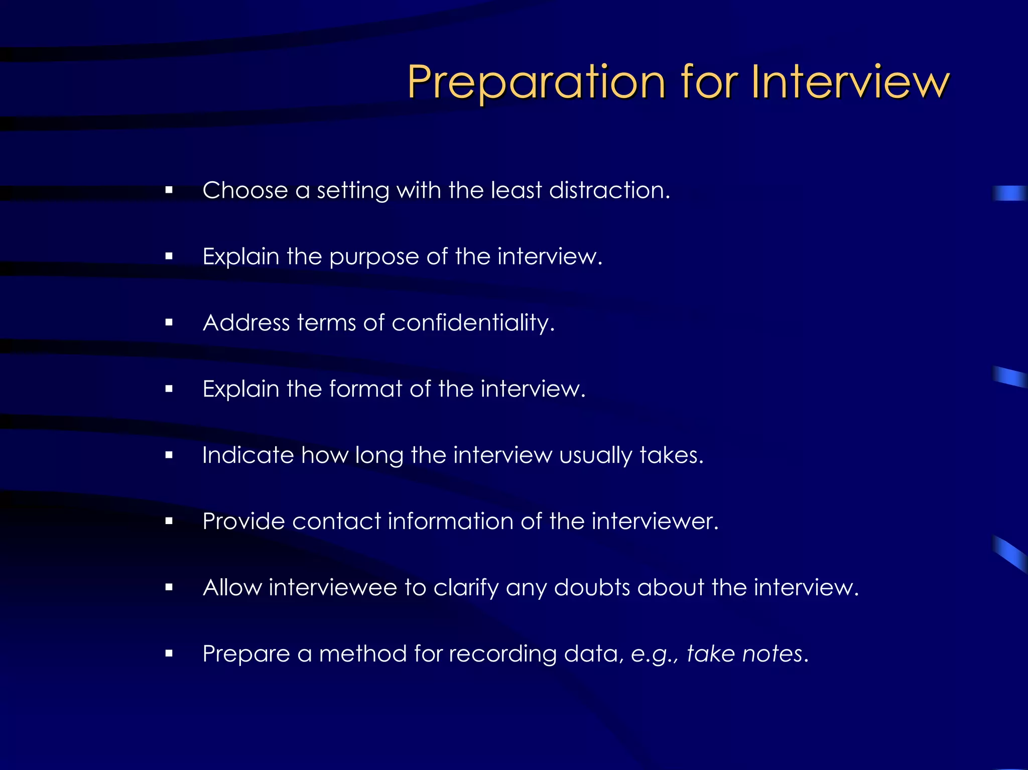 Preparation for InterviewPreparation for Interview
Choose a setting with the least distraction.
Explain the purpose of the interview.
Address terms of confidentiality.
Explain the format of the interview.
Indicate how long the interview usually takes.
Provide contact information of the interviewer.
Allow interviewee to clarify any doubts about the interview.
Prepare a method for recording data, e.g., take notes.
 