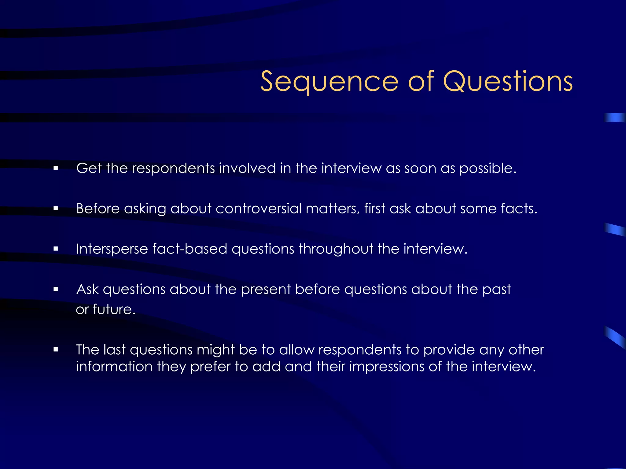 Sequence of Questions
Get the respondents involved in the interview as soon as possible.
Before asking about controversial matters, first ask about some facts.
Intersperse fact-based questions throughout the interview.
Ask questions about the present before questions about the past
or future.
The last questions might be to allow respondents to provide any other
information they prefer to add and their impressions of the interview.
 