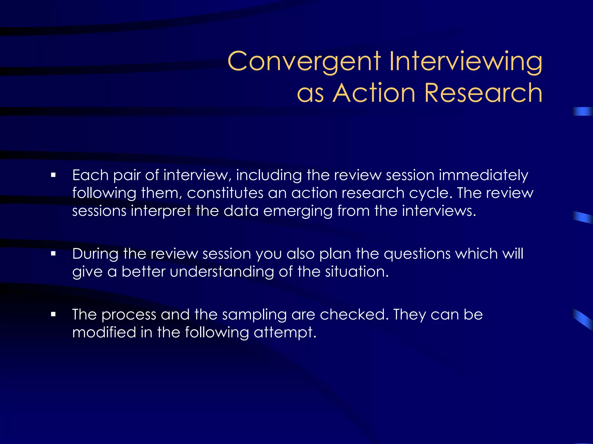 Convergent Interviewing
as Action Research
Each pair of interview, including the review session immediately
following them, constitutes an action research cycle. The review
sessions interpret the data emerging from the interviews.
During the review session you also plan the questions which will
give a better understanding of the situation.
The process and the sampling are checked. They can be
modified in the following attempt.
 