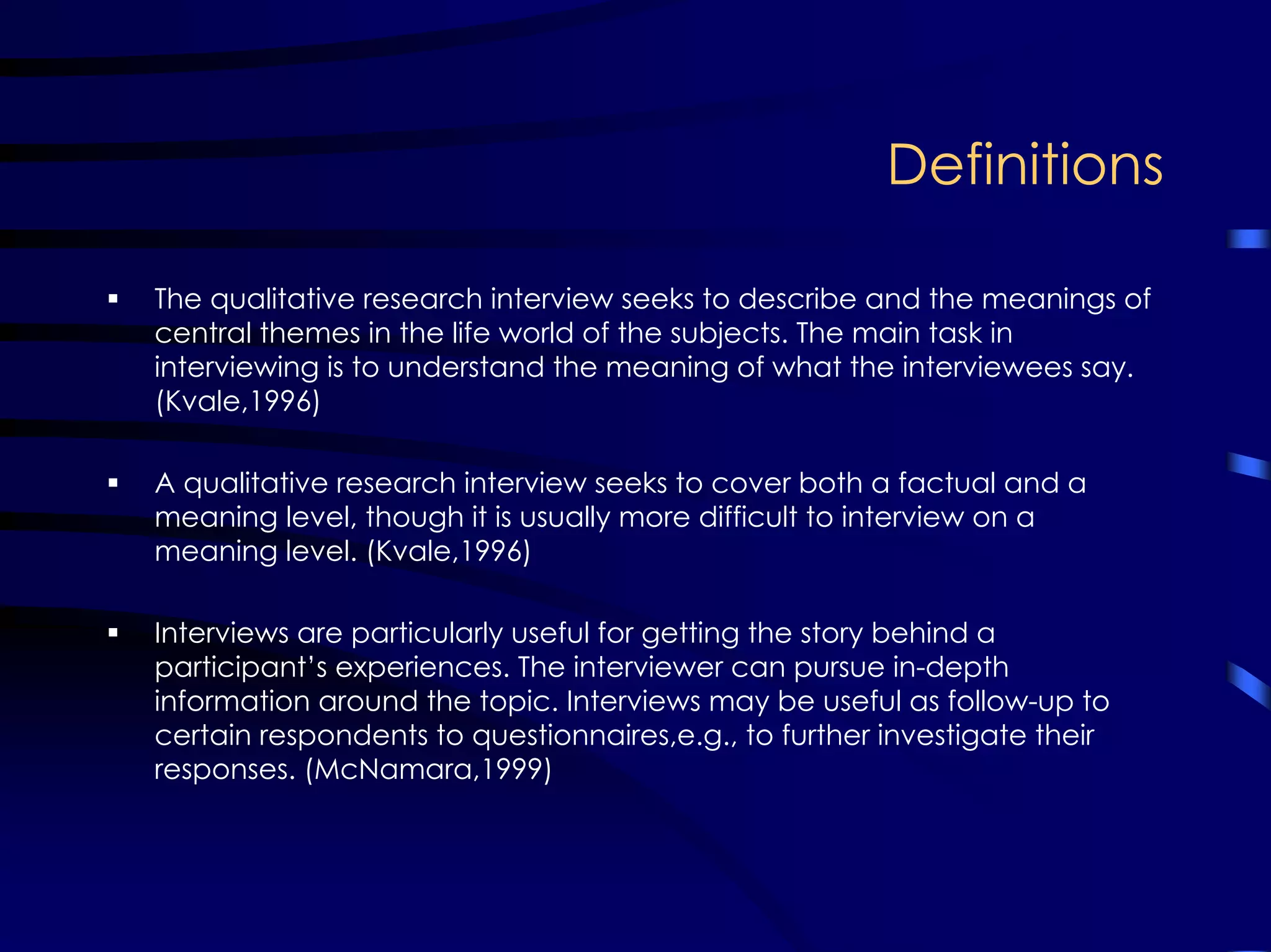 Definitions
The qualitative research interview seeks to describe and the meanings of
central themes in the life world of the subjects. The main task in
interviewing is to understand the meaning of what the interviewees say.
(Kvale,1996)
A qualitative research interview seeks to cover both a factual and a
meaning level, though it is usually more difficult to interview on a
meaning level. (Kvale,1996)
Interviews are particularly useful for getting the story behind a
participant’s experiences. The interviewer can pursue in-depth
information around the topic. Interviews may be useful as follow-up to
certain respondents to questionnaires,e.g., to further investigate their
responses. (McNamara,1999)
 