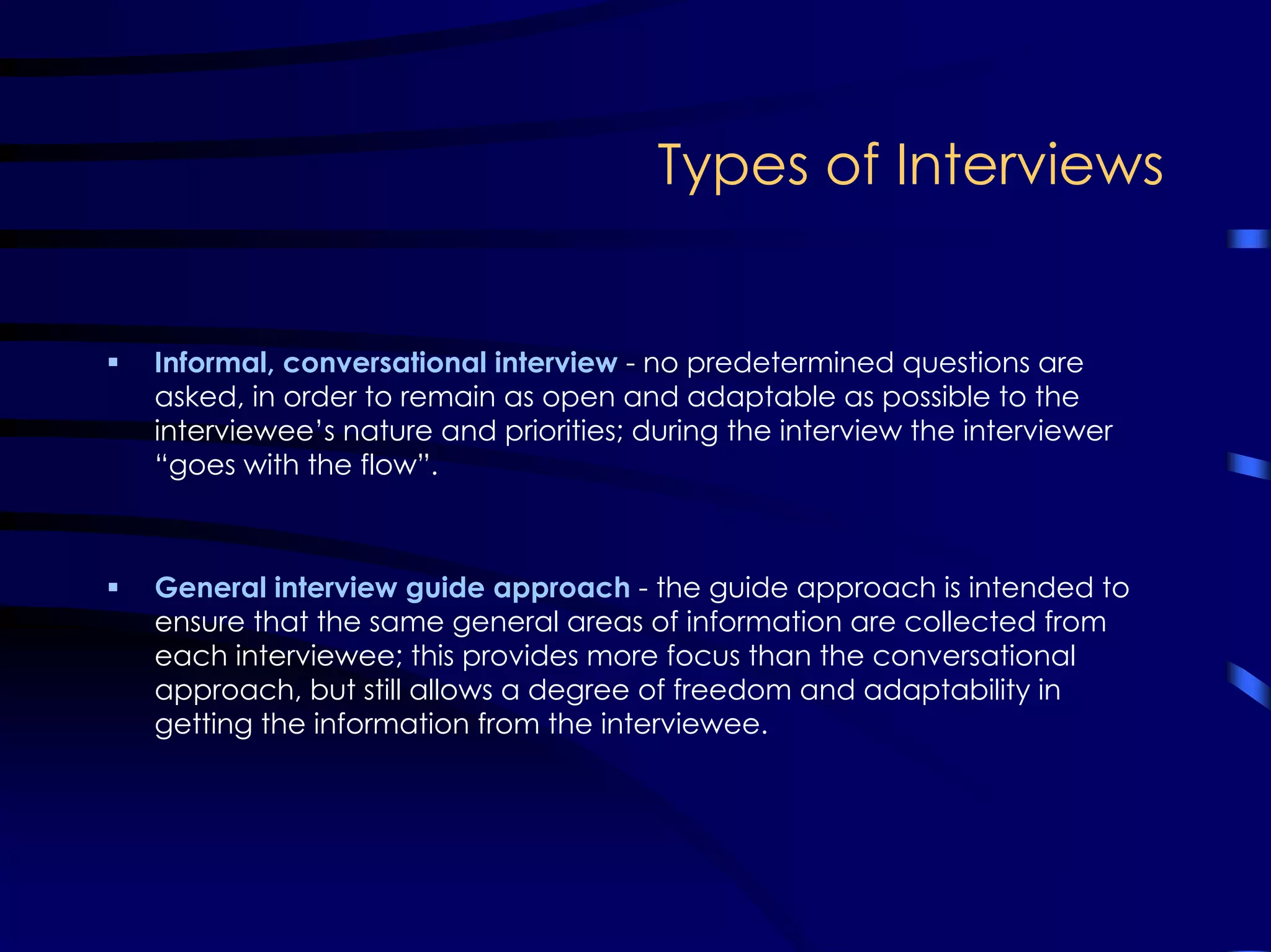 Types of Interviews
Informal, conversational interview - no predetermined questions are
asked, in order to remain as open and adaptable as possible to the
interviewee’s nature and priorities; during the interview the interviewer
“goes with the flow”.
General interview guide approach - the guide approach is intended to
ensure that the same general areas of information are collected from
each interviewee; this provides more focus than the conversational
approach, but still allows a degree of freedom and adaptability in
getting the information from the interviewee.
 