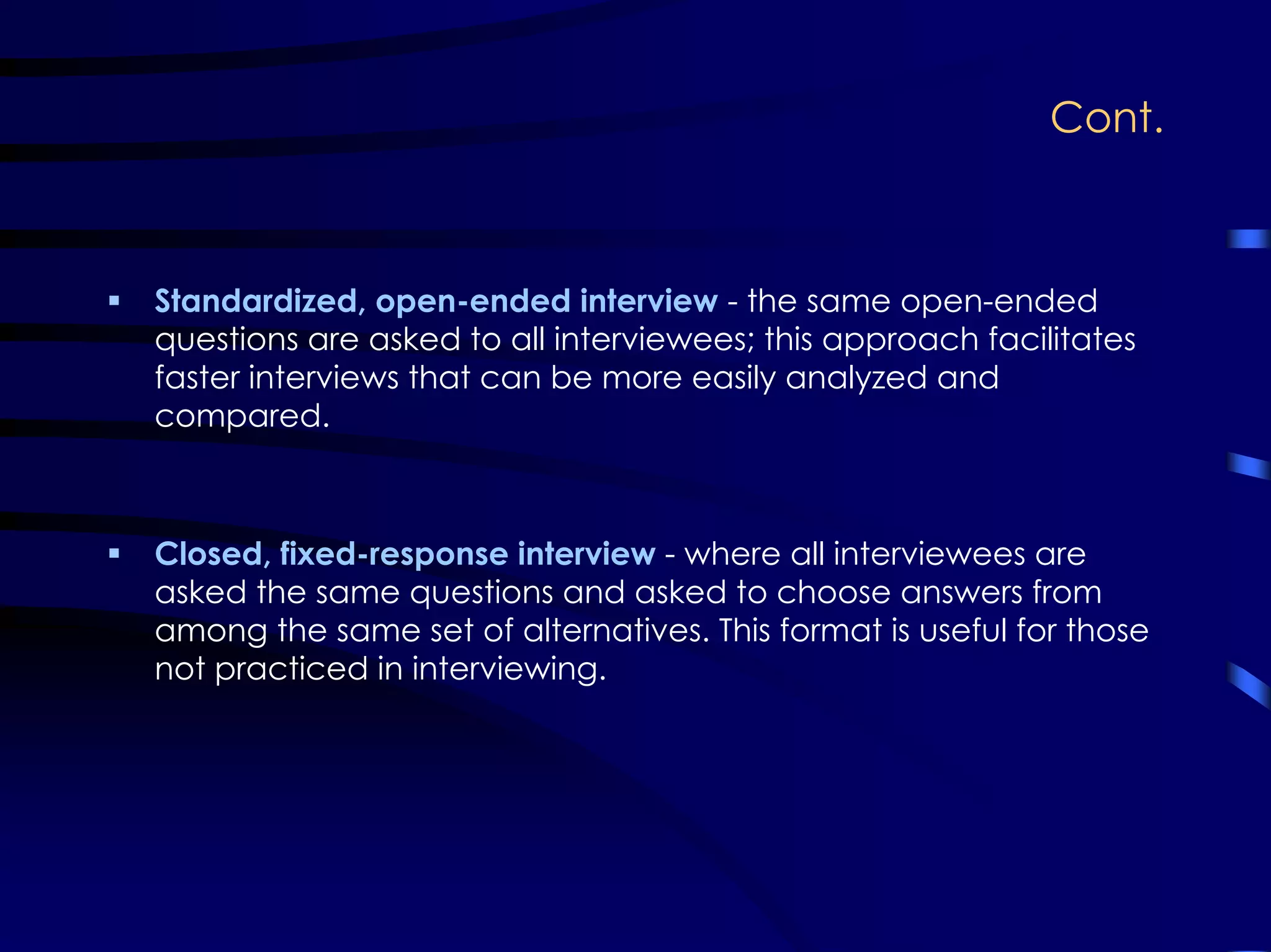 Cont.
Standardized, open-ended interview - the same open-ended
questions are asked to all interviewees; this approach facilitates
faster interviews that can be more easily analyzed and
compared.
Closed, fixed-response interview - where all interviewees are
asked the same questions and asked to choose answers from
among the same set of alternatives. This format is useful for those
not practiced in interviewing.
 