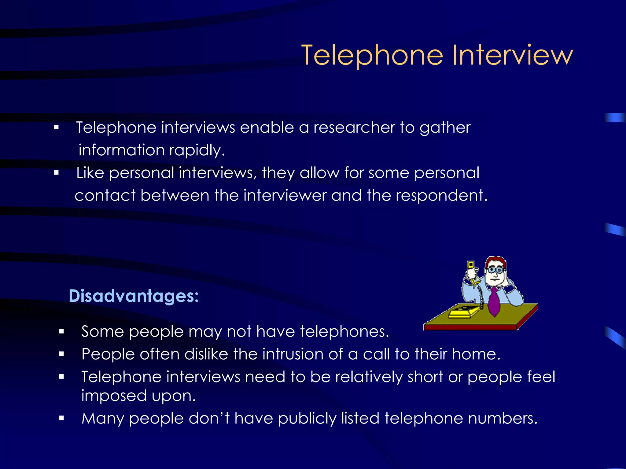 Telephone Interview
Telephone interviews enable a researcher to gather
information rapidly.
Like personal interviews, they allow for some personal
contact between the interviewer and the respondent.
Some people may not have telephones.
People often dislike the intrusion of a call to their home.
Telephone interviews need to be relatively short or people feel
imposed upon.
Many people don’t have publicly listed telephone numbers.
Disadvantages:
 