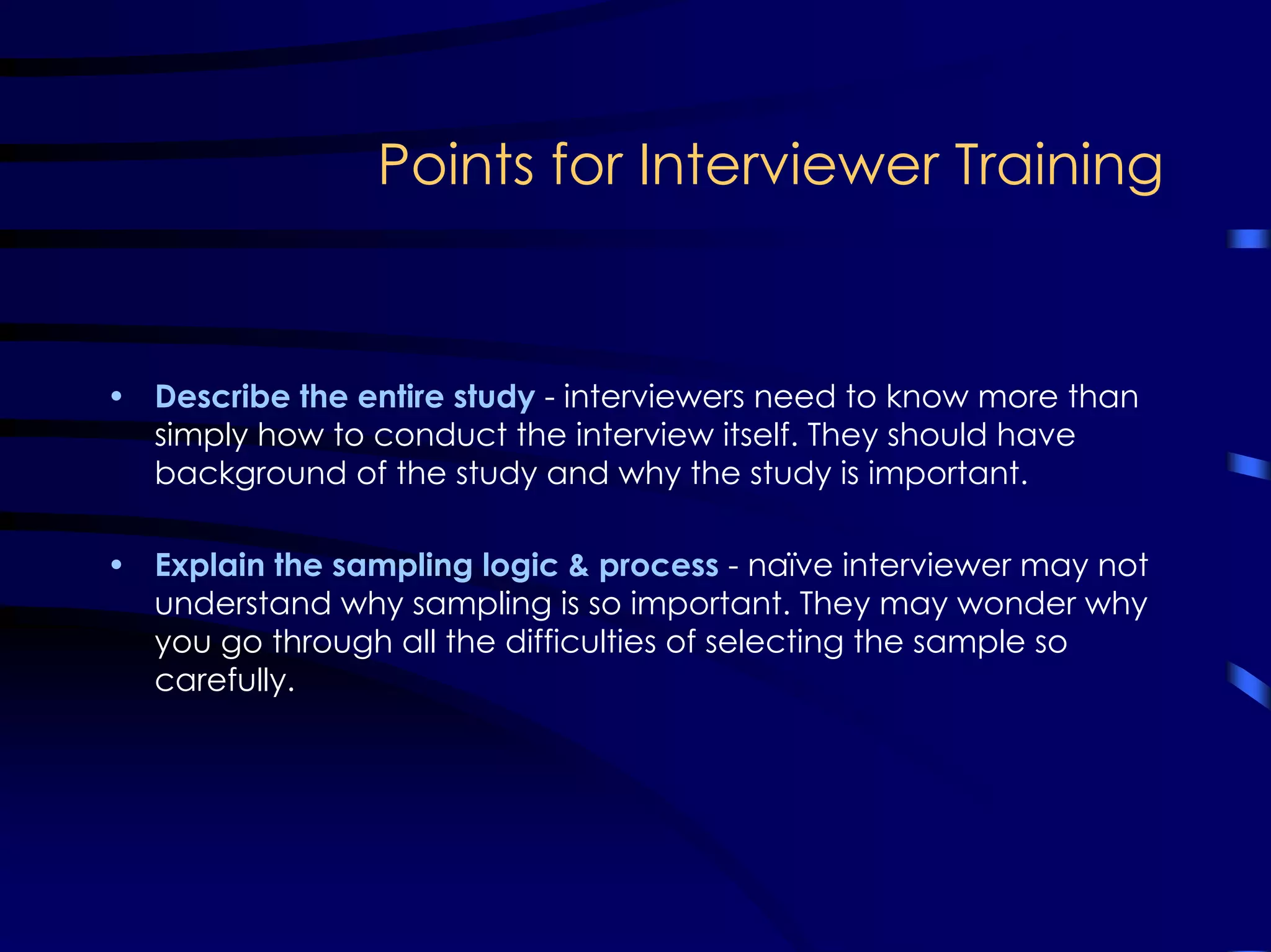 Points for Interviewer Training
• Describe the entire study - interviewers need to know more than
simply how to conduct the interview itself. They should have
background of the study and why the study is important.
• Explain the sampling logic & process - naïve interviewer may not
understand why sampling is so important. They may wonder why
you go through all the difficulties of selecting the sample so
carefully.
 
