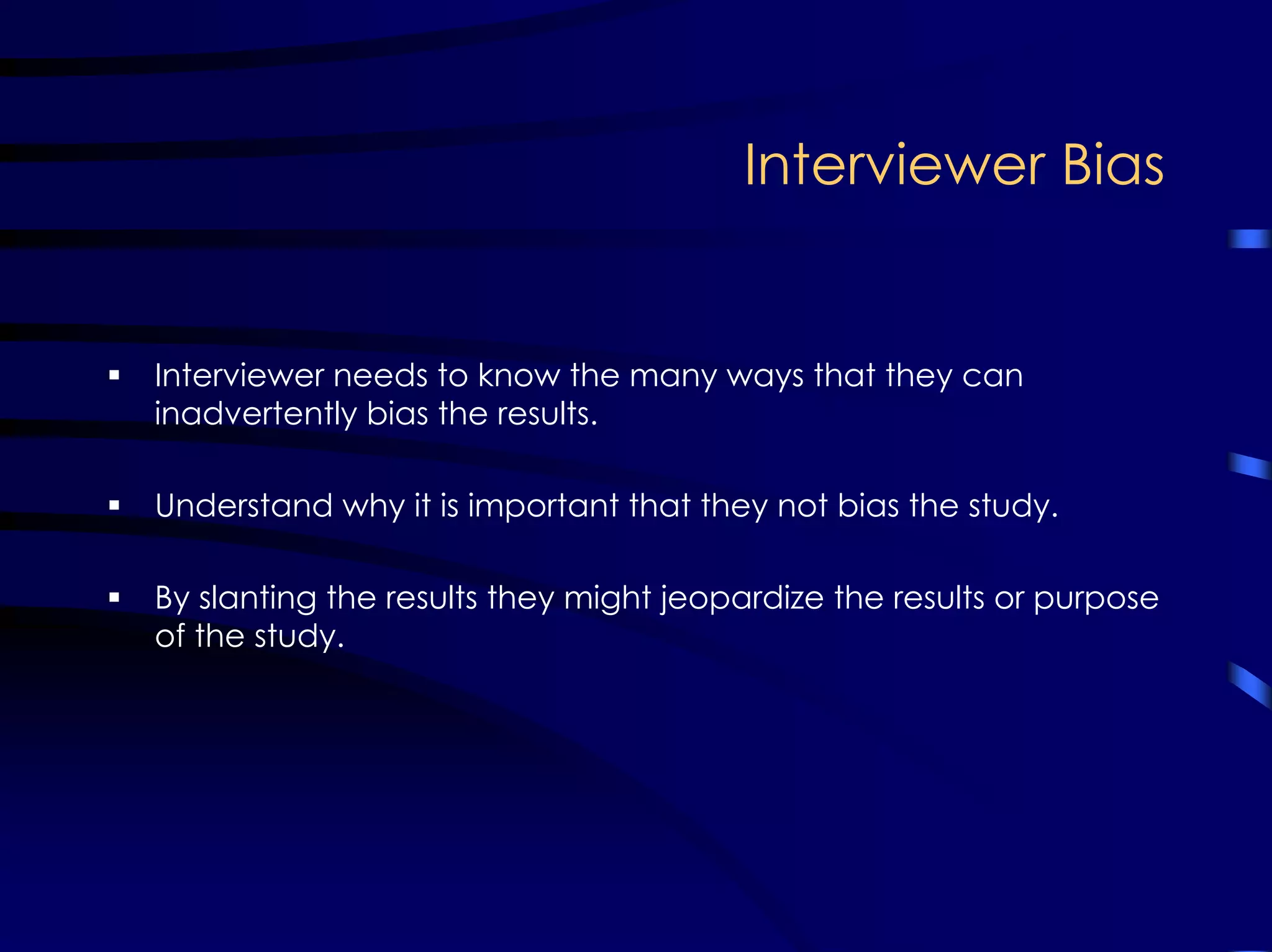 Interviewer Bias
Interviewer needs to know the many ways that they can
inadvertently bias the results.
Understand why it is important that they not bias the study.
By slanting the results they might jeopardize the results or purpose
of the study.
 