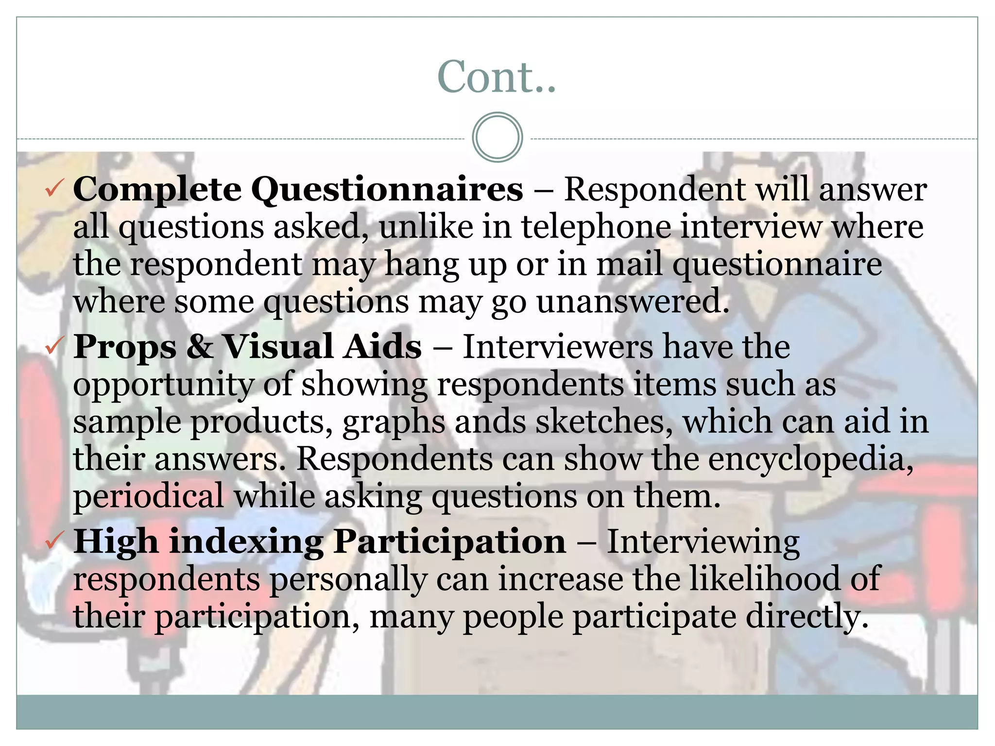 Cont..
 Complete Questionnaires – Respondent will answer
all questions asked, unlike in telephone interview where
the respondent may hang up or in mail questionnaire
where some questions may go unanswered.
 Props & Visual Aids – Interviewers have the
opportunity of showing respondents items such as
sample products, graphs ands sketches, which can aid in
their answers. Respondents can show the encyclopedia,
periodical while asking questions on them.
 High indexing Participation – Interviewing
respondents personally can increase the likelihood of
their participation, many people participate directly.
 