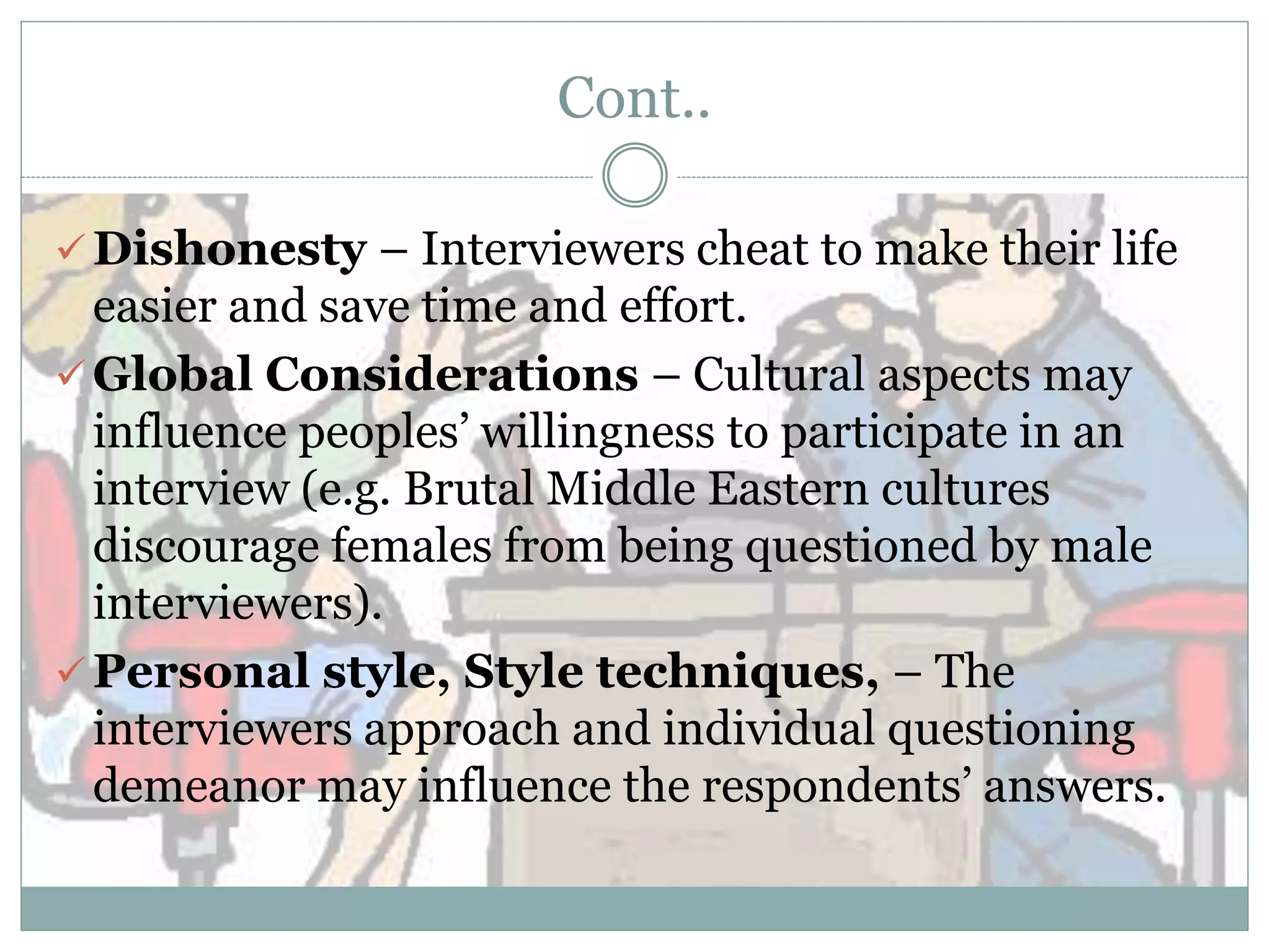 Cont..
 Dishonesty – Interviewers cheat to make their life
easier and save time and effort.
 Global Considerations – Cultural aspects may
influence peoples’ willingness to participate in an
interview (e.g. Brutal Middle Eastern cultures
discourage females from being questioned by male
interviewers).
 Personal style, Style techniques, – The
interviewers approach and individual questioning
demeanor may influence the respondents’ answers.
 