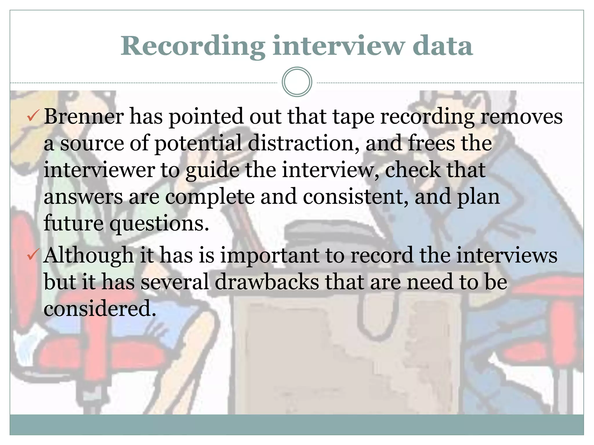 Recording interview data
 Brenner has pointed out that tape recording removes
a source of potential distraction, and frees the
interviewer to guide the interview, check that
answers are complete and consistent, and plan
future questions.
 Although it has is important to record the interviews
but it has several drawbacks that are need to be
considered.
 