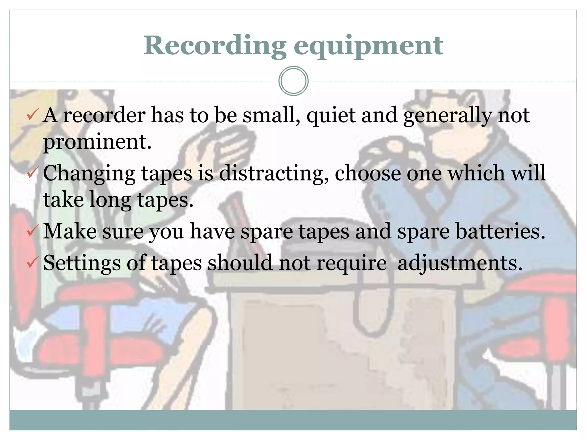 Recording equipment
 A recorder has to be small, quiet and generally not
prominent.
 Changing tapes is distracting, choose one which will
take long tapes.
 Make sure you have spare tapes and spare batteries.
 Settings of tapes should not require adjustments.
 