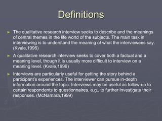 DefinitionsThe qualitative research interview seeks to describe and the meanings of central themes in the life world of the subjects. The main task in interviewing is to understand the meaning of what the interviewees say. (Kvale,1996)A qualitative research interview seeks to cover both a factual and a meaning level, though it is usually more difficult to interview on a meaning level. (Kvale,1996)Interviews are particularly useful for getting the story behind a participant’s experiences. The interviewer can pursue in-depth information around the topic. Interviews may be useful as follow-up to certain respondents to questionnaires, e.g., to further investigate their responses. (McNamara,1999)