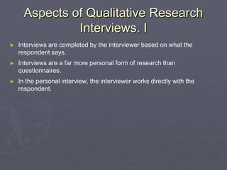 Aspects of Qualitative Research Interviews. IInterviews are completed by the interviewer based on what the respondent says. Interviews are a far more personal form of research than questionnaires.In the personal interview, the interviewer works directly with the respondent.