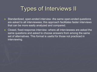 Types of Interviews IIStandardized, open-ended interview -the same open-ended questions are asked to all interviewees; this approach facilitates faster interviews that can be more easily analyzed and compared.Closed, fixed-response interview -where all interviewees are asked the same questions and asked to choose answers from among the same set of alternatives. This format is useful for those not practiced in interviewing.