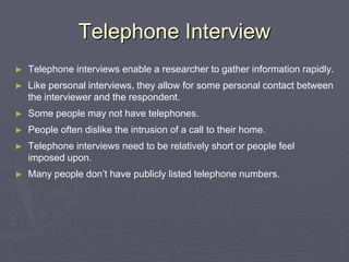 Telephone InterviewTelephone interviews enable a researcher to gather information rapidly.Like personal interviews, they allow for some personal contact between the interviewer and the respondent.Some people may not have telephones.People often dislike the intrusion of a call to their home.Telephone interviews need to be relatively short or people feel imposed upon.Many people don’t have publicly listed telephone numbers.