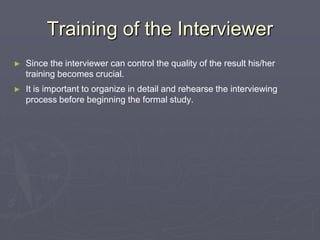 Training of the InterviewerSince the interviewer can control the quality of the result his/her training becomes crucial.It is important to organize in detail and rehearse the interviewing process before beginning the formal study.