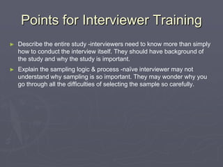 Points for Interviewer TrainingDescribe the entire study -interviewers need to know more than simply how to conduct the interview itself. They should have background of the study and why the study is important. Explain the sampling logic & process -naïve interviewer may not understand why sampling is so important. They may wonder why you go through all the difficulties of selecting the sample so carefully. 