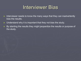 Interviewer BiasInterviewer needs to know the many ways that they can inadvertently bias the results.Understand why it is important that they not bias the study.By slanting the results they might jeopardize the results or purpose of the study.
