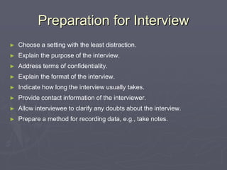 Preparation for InterviewChoose a setting with the least distraction.Explain the purpose of the interview.Address terms of confidentiality.Explain the format of the interview.Indicate how long the interview usually takes.Provide contact information of the interviewer.Allow interviewee to clarify any doubts about the interview.Prepare a method for recording data, e.g., take notes.