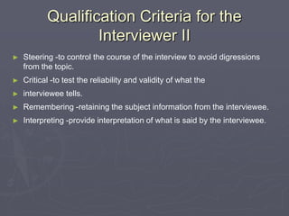 Qualification Criteria for the Interviewer IISteering -to control the course of the interview to avoid digressions from the topic.Critical -to test the reliability and validity of what the interviewee tells.Remembering -retaining the subject information from the interviewee.Interpreting -provide interpretation of what is said by the interviewee.