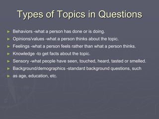 Types of Topics in QuestionsBehaviors -what a person has done or is doing.Opinions/values -what a person thinks about the topic.Feelings -what a person feels rather than what a person thinks.Knowledge -to get facts about the topic.Sensory -what people have seen, touched, heard, tasted or smelled.Background/demographics -standard background questions, such as age, education, etc.